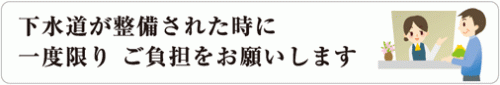 下水道が整備された時に一度だけご負担をお願いします。